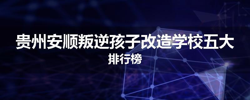 贵州安顺叛逆孩子改造学校五大排行榜