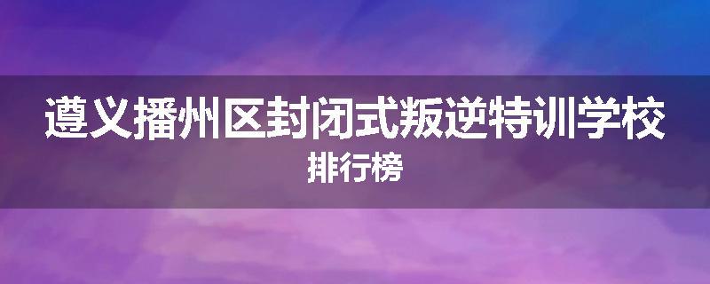 遵义播州区封闭式叛逆特训学校排行榜