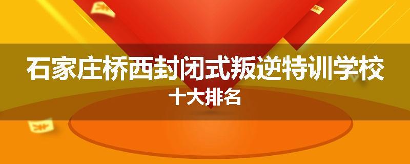 石家庄桥西封闭式叛逆特训学校十大排名