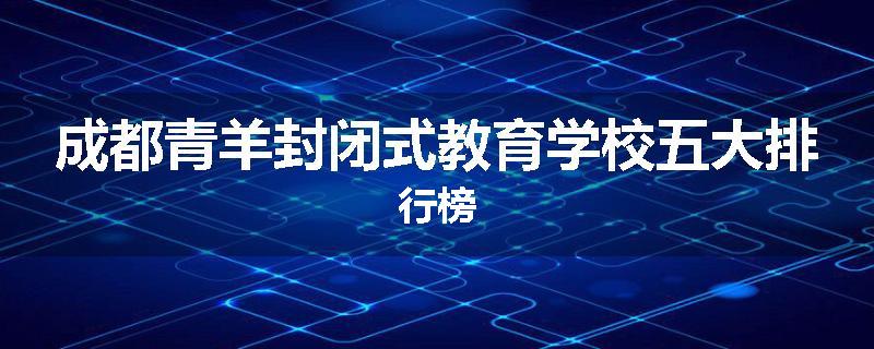 成都青羊封闭式教育学校五大排行榜