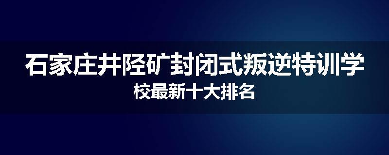 石家庄井陉矿封闭式叛逆特训学校最新十大排名