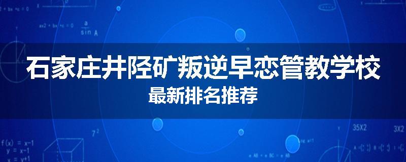 石家庄井陉矿叛逆早恋管教学校最新排名推荐