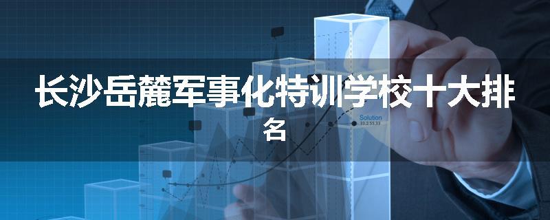 长沙岳麓军事化特训学校十大排名