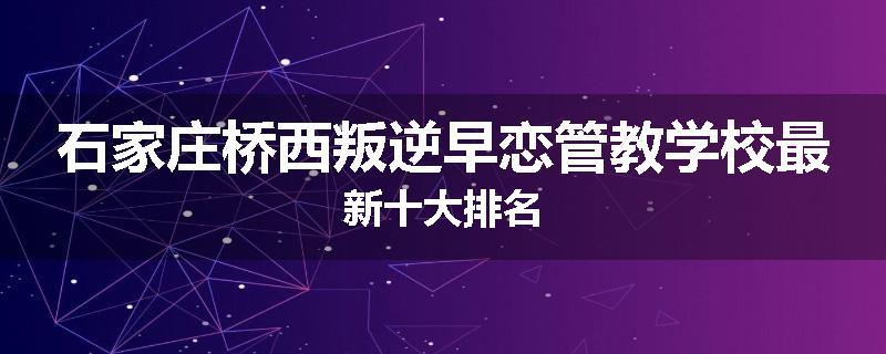 石家庄桥西叛逆早恋管教学校最新十大排名
