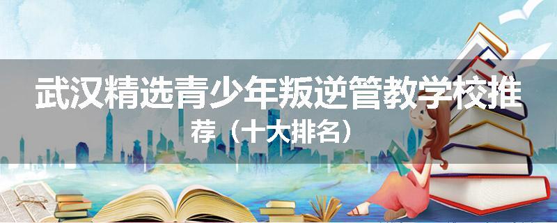 武汉精选青少年叛逆管教学校推荐（十大排名）