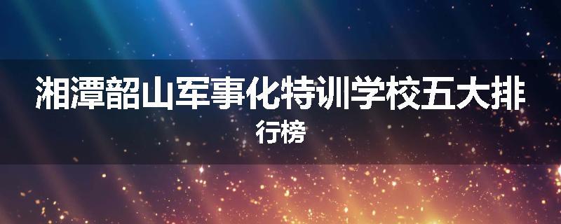 湘潭韶山军事化特训学校五大排行榜