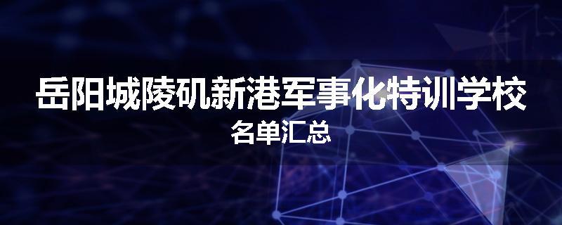 岳阳城陵矶新港军事化特训学校名单汇总