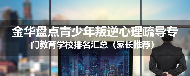 金华盘点青少年叛逆心理疏导专门教育学校排名汇总（家长推荐）