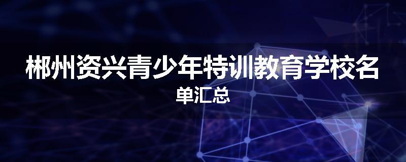 郴州资兴青少年特训教育学校名单汇总