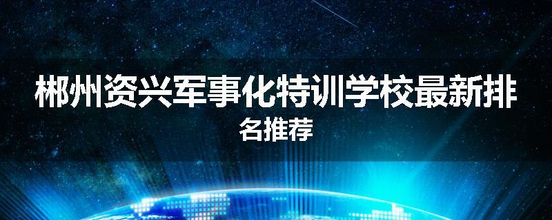 郴州资兴军事化特训学校最新排名推荐