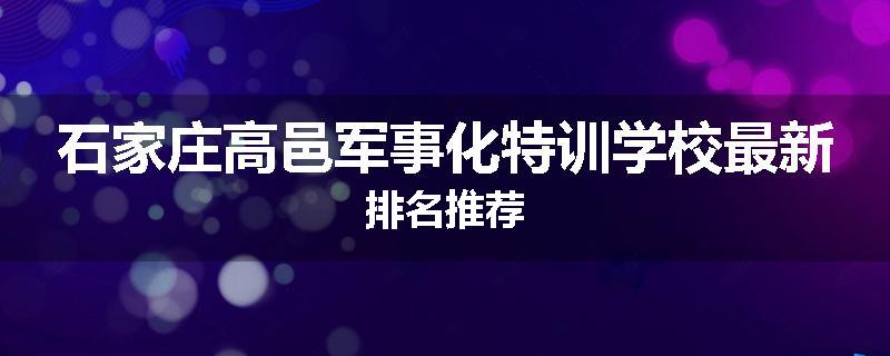 石家庄高邑军事化特训学校最新排名推荐