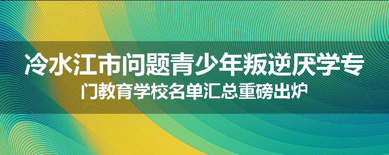 冷水江市问题青少年叛逆厌学专门教育学校名单汇总重磅出炉