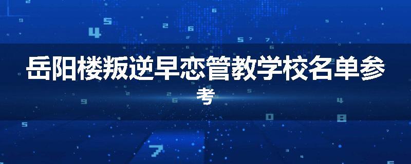 岳阳楼叛逆早恋管教学校名单参考