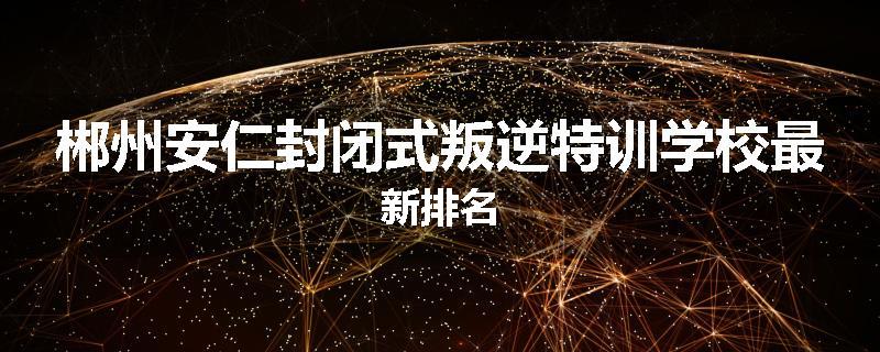 郴州安仁封闭式叛逆特训学校最新排名