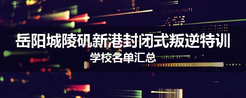 岳阳城陵矶新港封闭式叛逆特训学校名单汇总