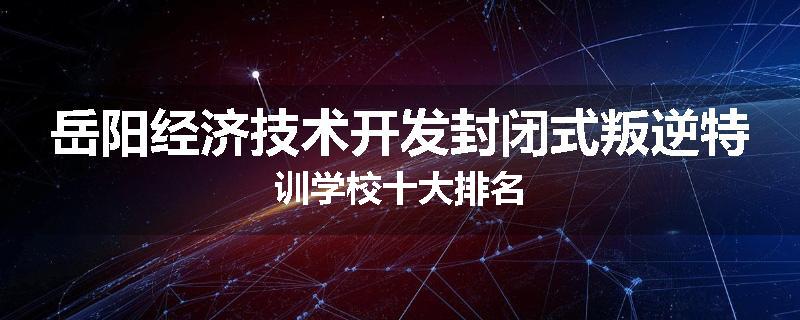 岳阳经济技术开发封闭式叛逆特训学校十大排名