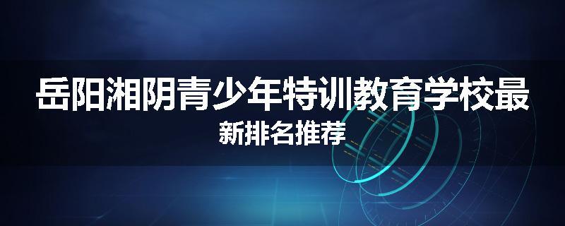 岳阳湘阴青少年特训教育学校最新排名推荐