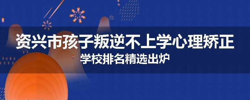 资兴市孩子叛逆不上学心理矫正学校排名精选出炉