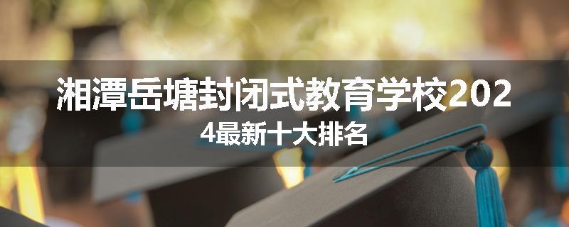 湘潭岳塘封闭式教育学校2024最新十大排名