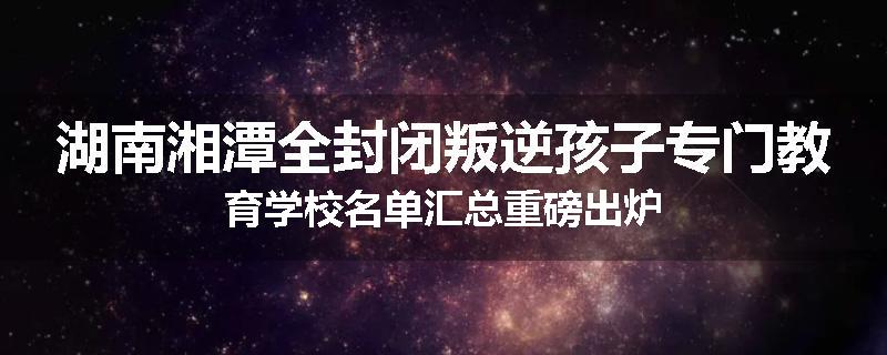 湖南湘潭全封闭叛逆孩子专门教育学校名单汇总重磅出炉