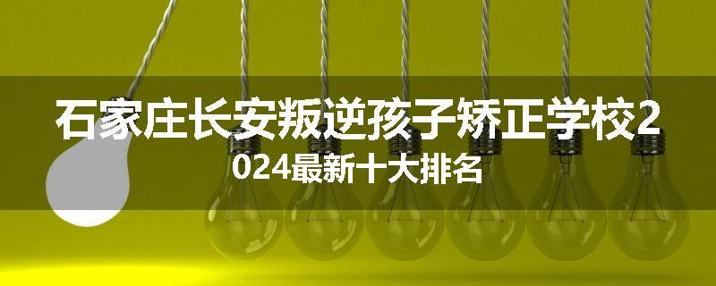 石家庄长安叛逆孩子矫正学校2024最新十大排名