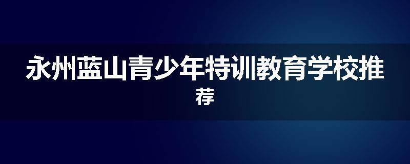 永州蓝山青少年特训教育学校推荐