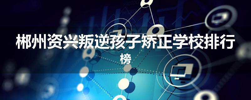 郴州资兴叛逆孩子矫正学校排行榜