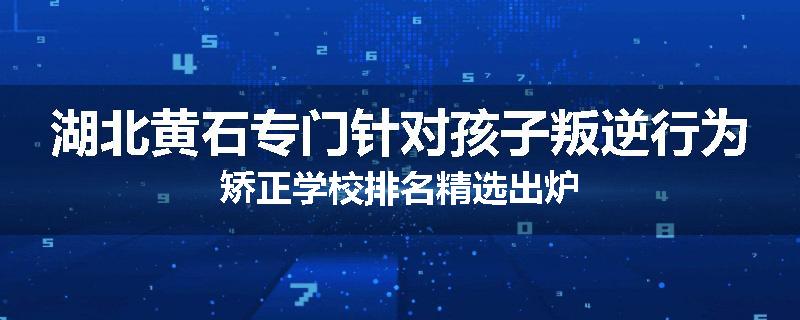 湖北黄石专门针对孩子叛逆行为矫正学校排名精选出炉
