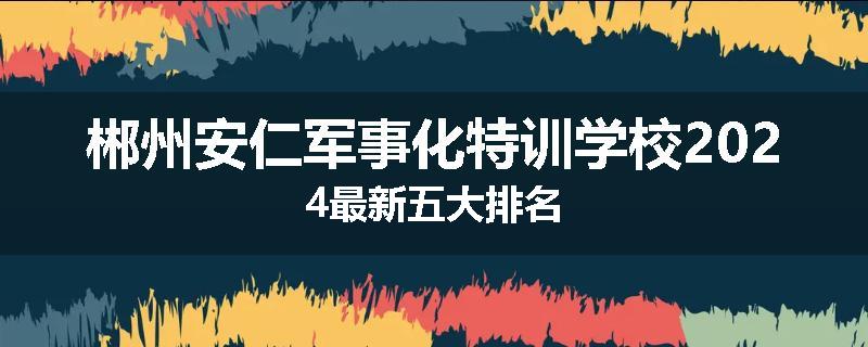 郴州安仁军事化特训学校2024最新五大排名