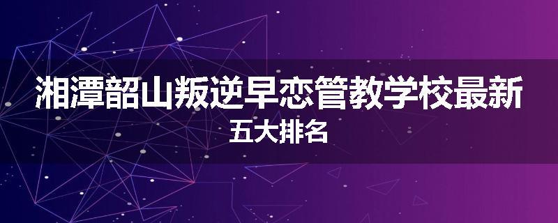 湘潭韶山叛逆早恋管教学校最新五大排名