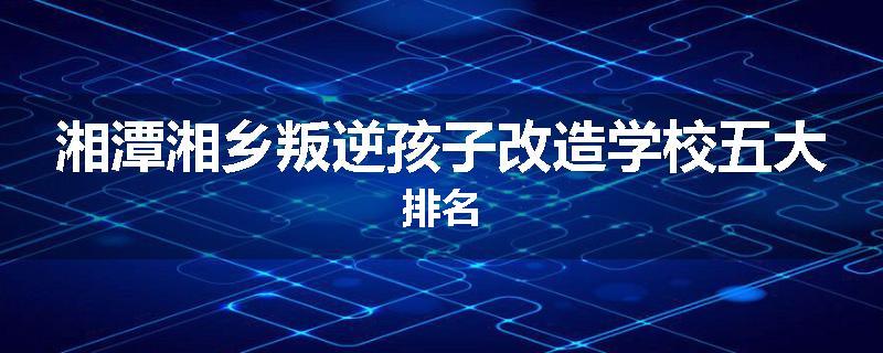 湘潭湘乡叛逆孩子改造学校五大排名