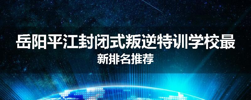 岳阳平江封闭式叛逆特训学校最新排名推荐