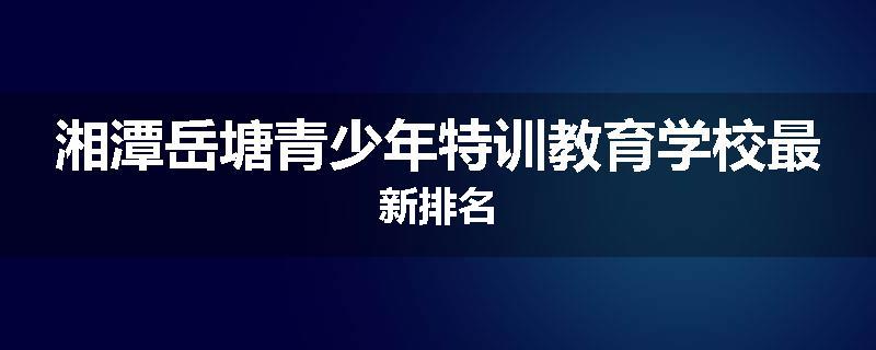 湘潭岳塘青少年特训教育学校最新排名
