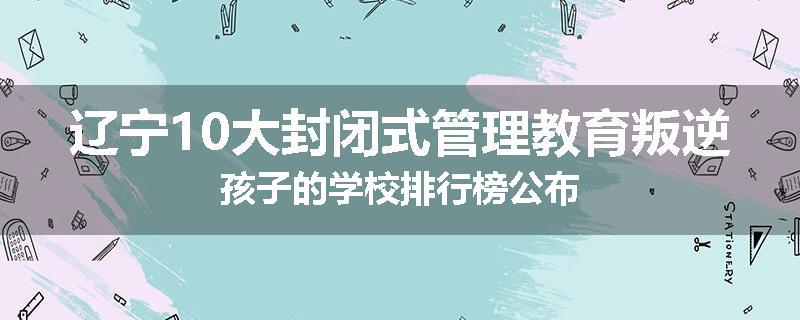 辽宁10大封闭式管理教育叛逆孩子的学校排行榜公布