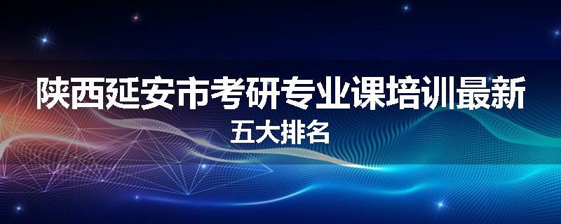 陕西延安市考研专业课培训最新五大排名