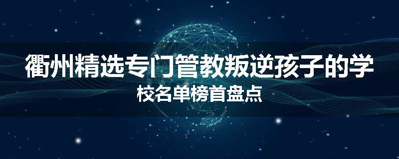 衢州精选专门管教叛逆孩子的学校名单榜首盘点