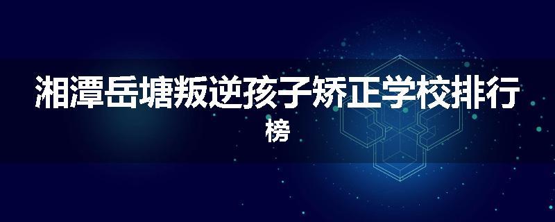 湘潭岳塘叛逆孩子矫正学校排行榜