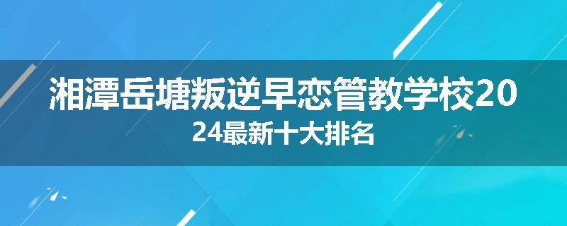 湘潭岳塘叛逆早恋管教学校2024最新十大排名