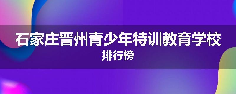 石家庄晋州青少年特训教育学校排行榜