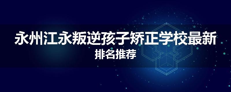 永州江永叛逆孩子矫正学校最新排名推荐