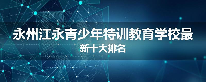 永州江永青少年特训教育学校最新十大排名