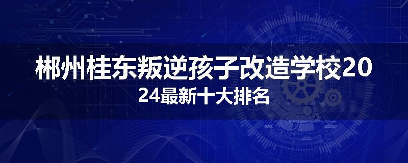 郴州桂东叛逆孩子改造学校2024最新十大排名