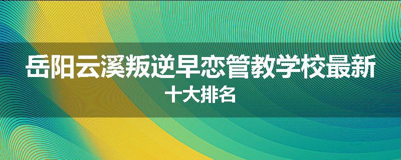 岳阳云溪叛逆早恋管教学校最新十大排名