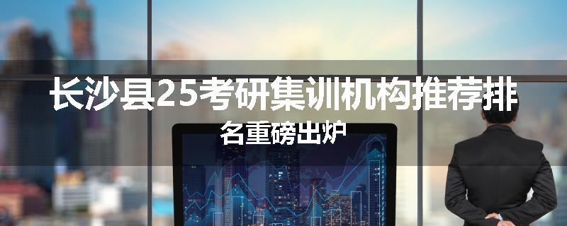 长沙县25考研集训机构推荐排名重磅出炉