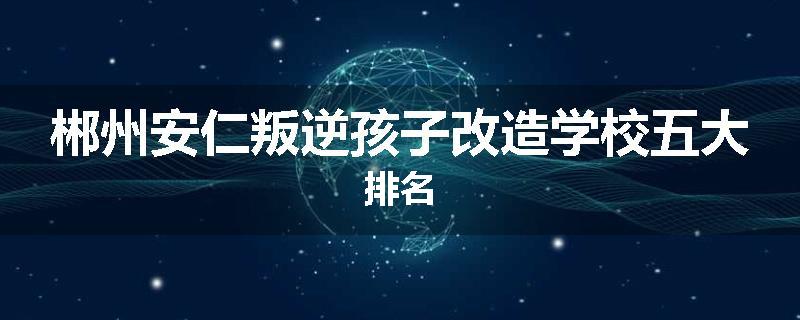 郴州安仁叛逆孩子改造学校五大排名