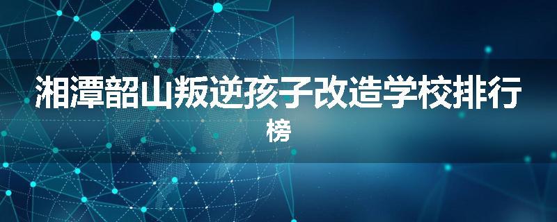 湘潭韶山叛逆孩子改造学校排行榜