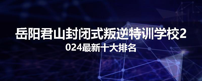 岳阳君山封闭式叛逆特训学校2024最新十大排名