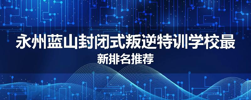 永州蓝山封闭式叛逆特训学校最新排名推荐