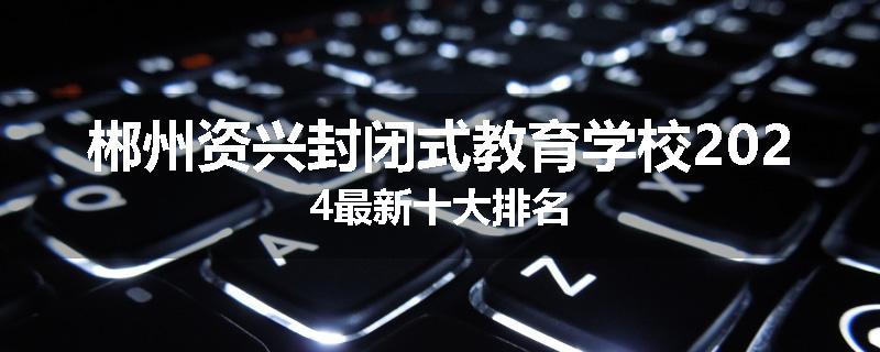 郴州资兴封闭式教育学校2024最新十大排名