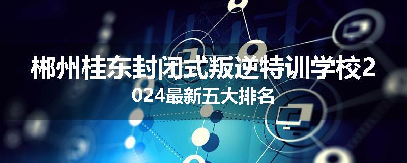 郴州桂东封闭式叛逆特训学校2024最新五大排名